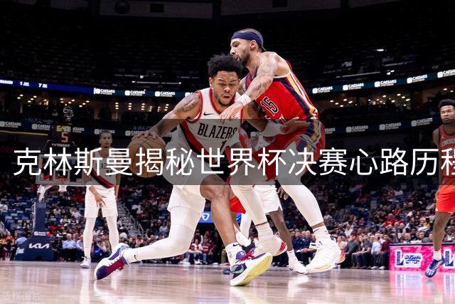 克林斯曼揭秘世界杯决赛心路历程：夺冠将重塑人生轨迹