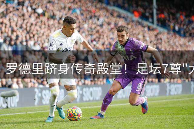 罗德里跻身传奇殿堂！足坛7尊"大满贯先生"全解析